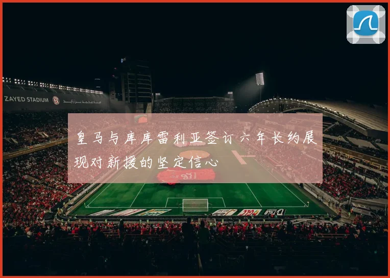 皇马与库库雷利亚签订六年长约展现对新援的坚定信心