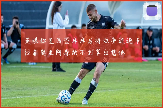 英媒称皇马签库库后将放弃追逐卡拉菲奥里阿森纳不打算出售他