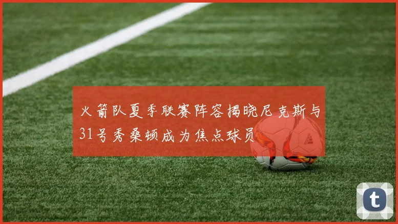 火箭队夏季联赛阵容揭晓尼克斯与31号秀桑顿成为焦点球员