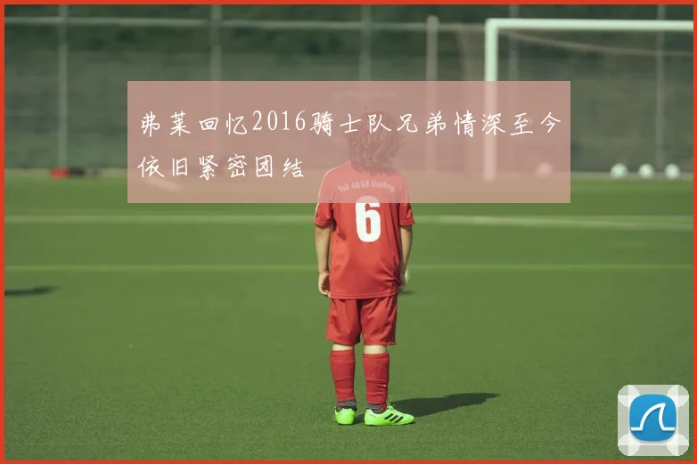弗莱回忆2016骑士队兄弟情深至今依旧紧密团结