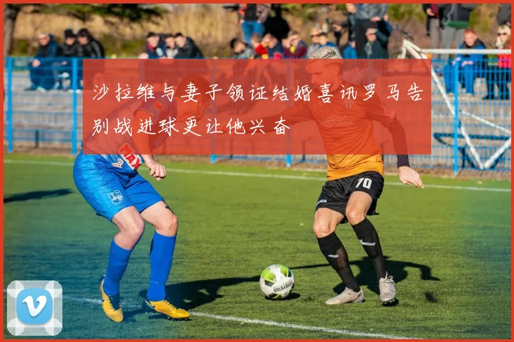 沙拉维与妻子领证结婚喜讯罗马告别战进球更让他兴奋