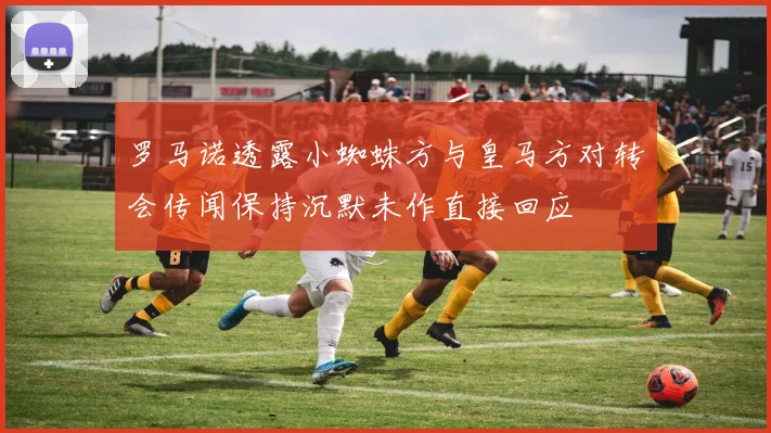 罗马诺透露小蜘蛛方与皇马方对转会传闻保持沉默未作直接回应