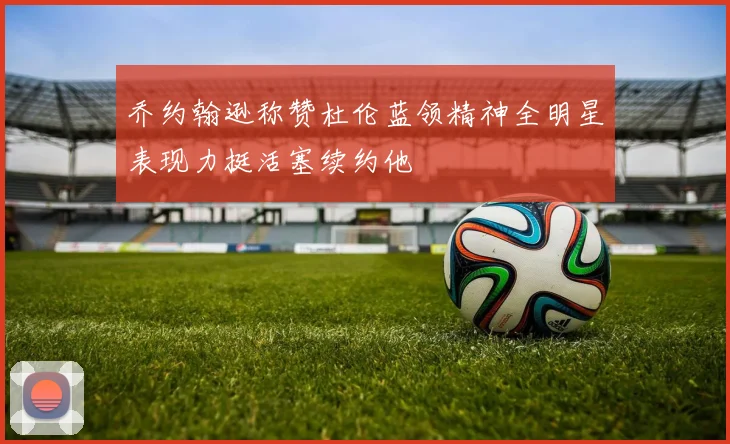 乔约翰逊称赞杜伦蓝领精神全明星表现力挺活塞续约他