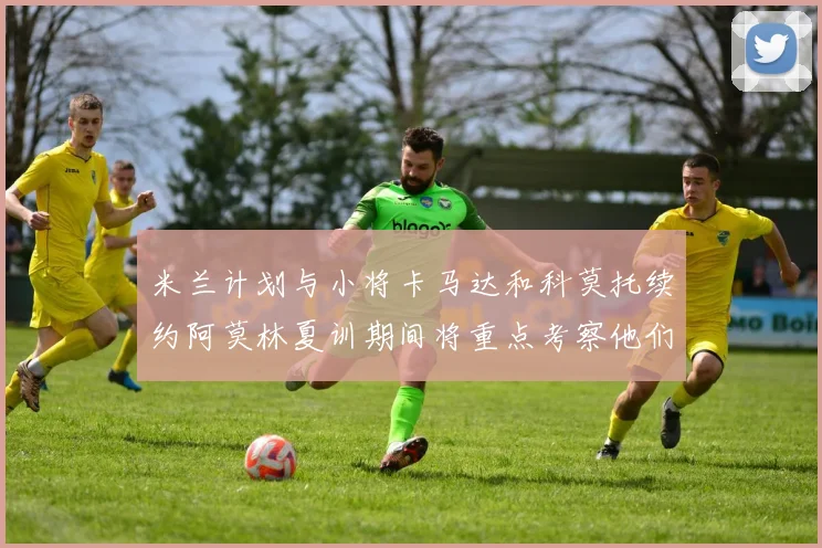 米兰计划与小将卡马达和科莫托续约阿莫林夏训期间将重点考察他们