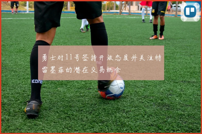 勇士对11号签持开放态度并关注特雷墨菲的潜在交易机会