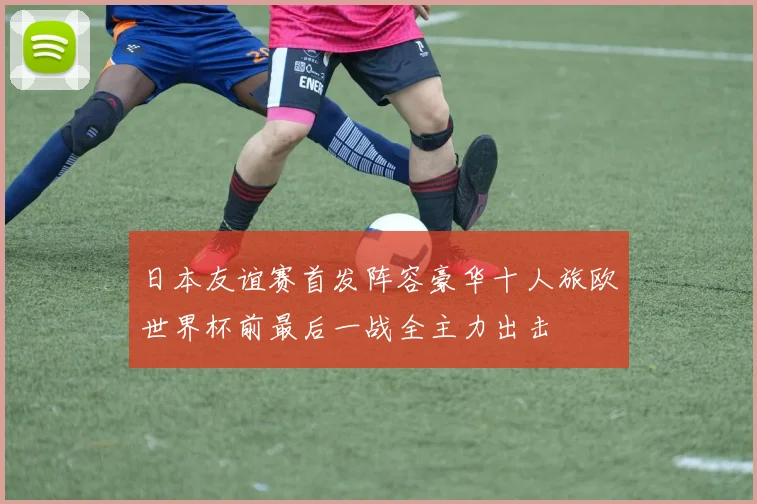 日本友谊赛首发阵容豪华十人旅欧世界杯前最后一战全主力出击