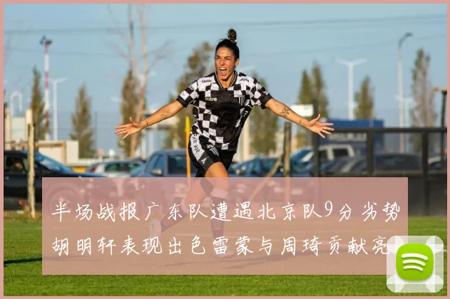 半场战报广东队遭遇北京队9分劣势胡明轩表现出色雷蒙与周琦贡献亮眼数据
