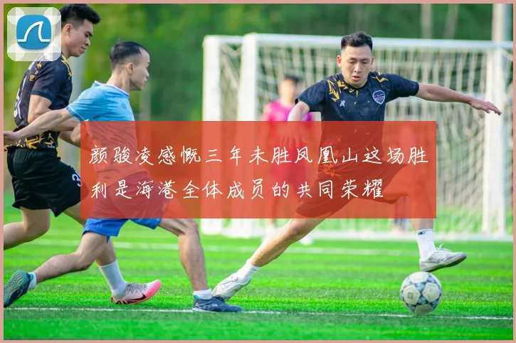 颜骏凌感慨三年未胜凤凰山这场胜利是海港全体成员的共同荣耀