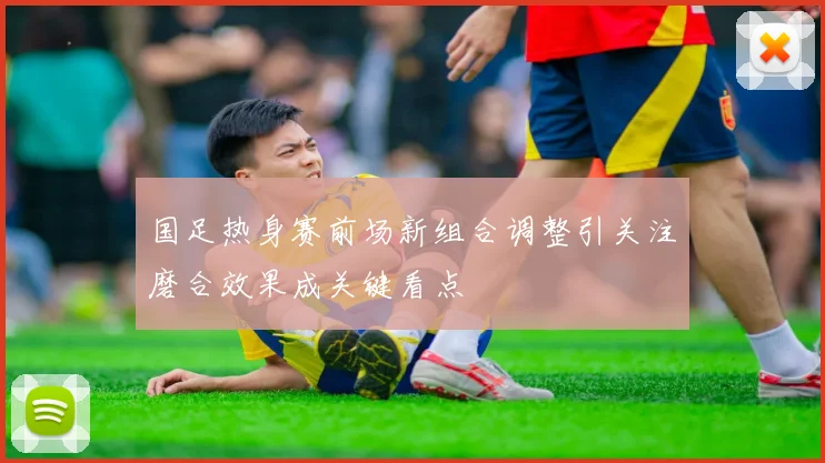 国足热身赛前场新组合调整引关注磨合效果成关键看点