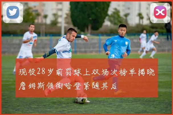 现役28岁前罚球上双场次榜单揭晓詹姆斯领衔哈登紧随其后