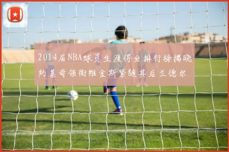 2014届NBA球员生涯得分排行榜揭晓约基奇领衔维金斯紧随其后兰德尔名列第三