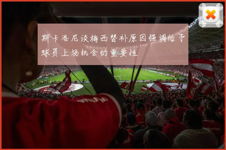 斯卡洛尼谈梅西替补原因强调给予球员上场机会的重要性