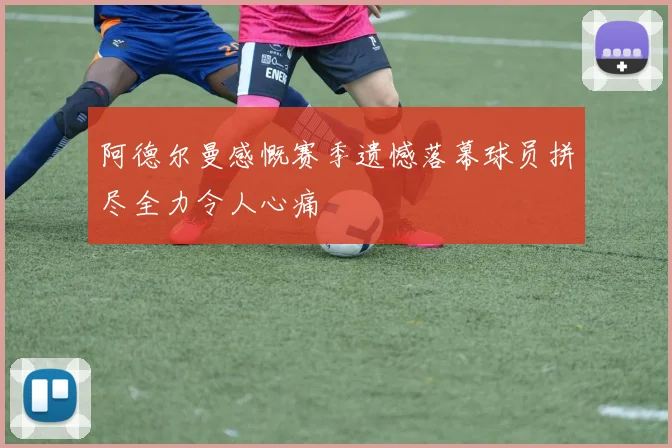 阿德尔曼感慨赛季遗憾落幕球员拼尽全力令人心痛