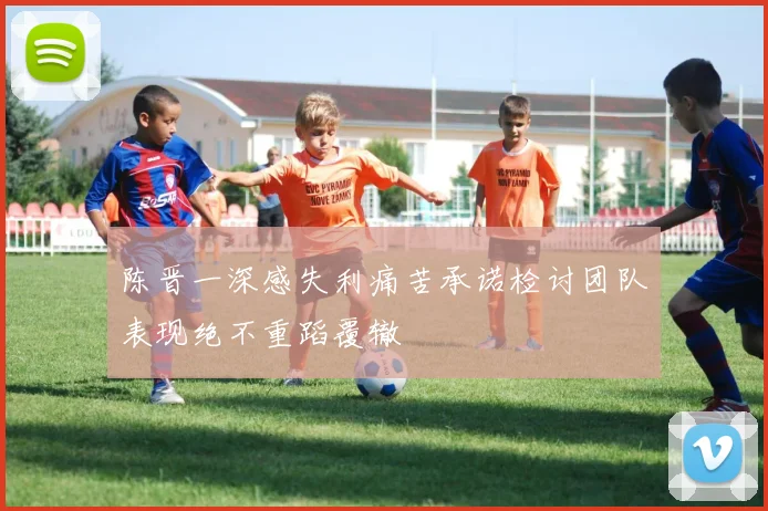 陈晋一深感失利痛苦承诺检讨团队表现绝不重蹈覆辙