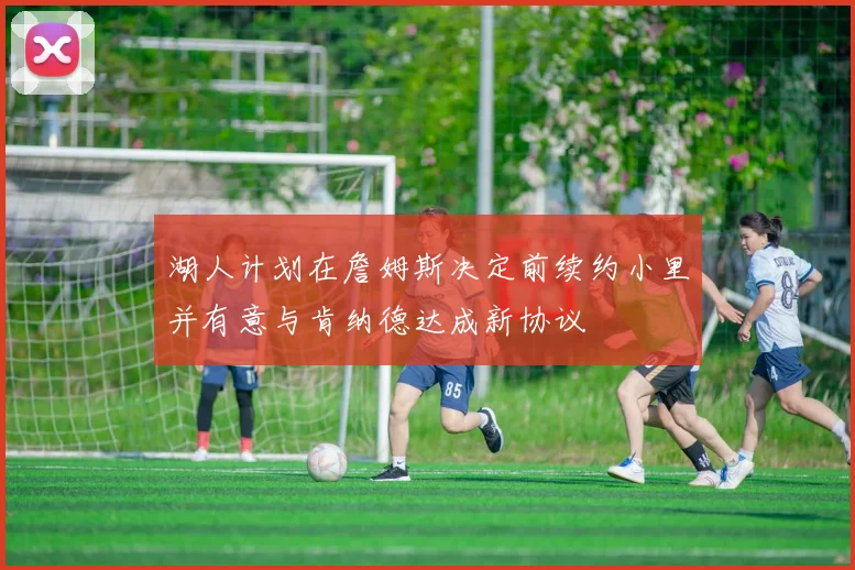 湖人计划在詹姆斯决定前续约小里并有意与肯纳德达成新协议