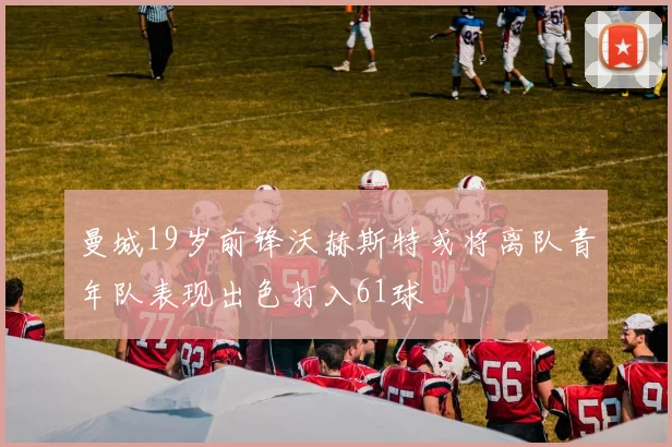 曼城19岁前锋沃赫斯特或将离队青年队表现出色打入61球