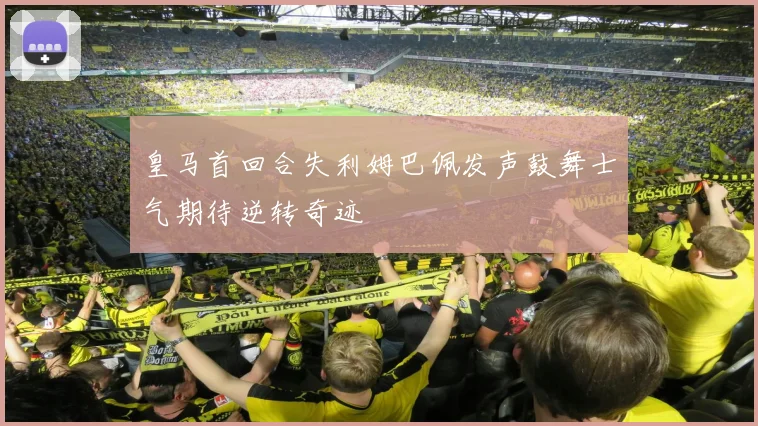 皇马首回合失利姆巴佩发声鼓舞士气期待逆转奇迹