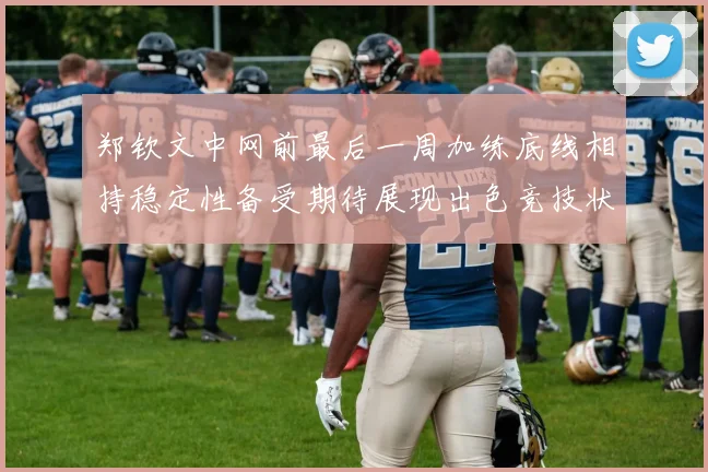 郑钦文中网前最后一周加练底线相持稳定性备受期待展现出色竞技状态