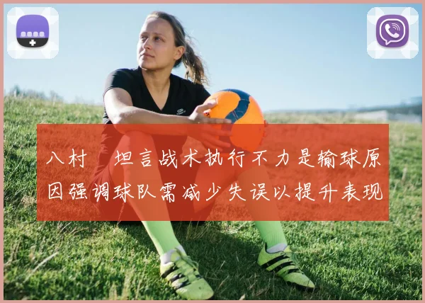 八村塁坦言战术执行不力是输球原因强调球队需减少失误以提升表现