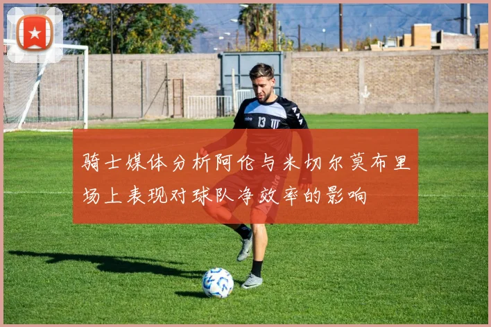 骑士媒体分析阿伦与米切尔莫布里场上表现对球队净效率的影响