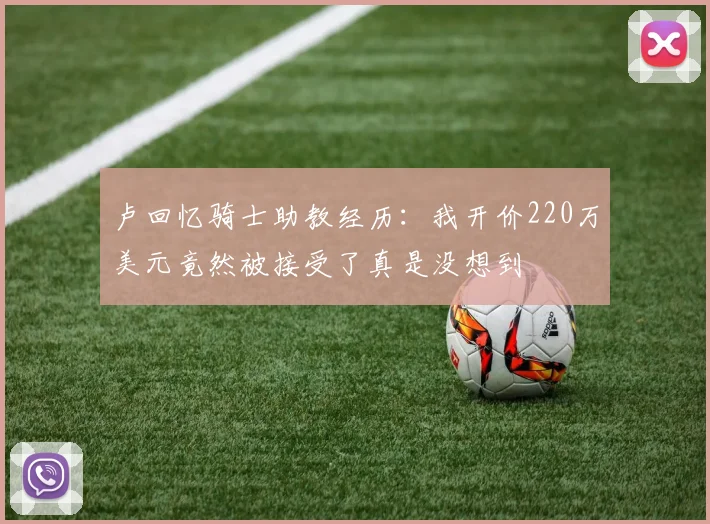 卢回忆骑士助教经历：我开价220万美元竟然被接受了真是没想到