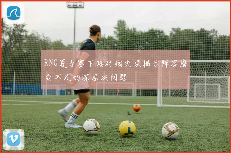 RNG夏季赛下路对线失误揭示阵容磨合不足的深层次问题