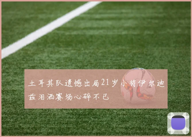 土耳其队遗憾出局21岁小将伊尔迪兹泪洒赛场心碎不已