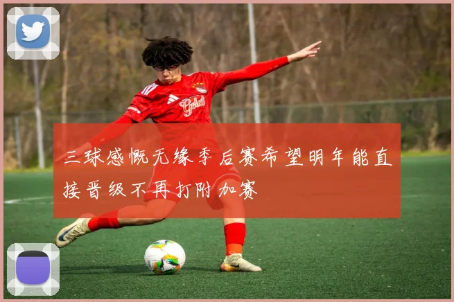 三球感慨无缘季后赛希望明年能直接晋级不再打附加赛